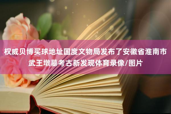 权威贝博买球地址国度文物局发布了安徽省淮南市武王墩墓考古新发现体育录像/图片