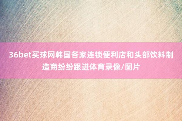 36bet买球网韩国各家连锁便利店和头部饮料制造商纷纷跟进体育录像/图片