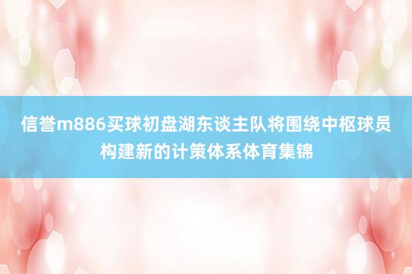 信誉m886买球初盘湖东谈主队将围绕中枢球员构建新的计策体系体育集锦