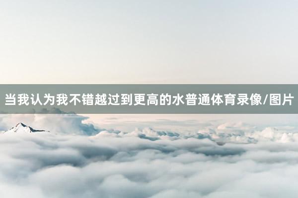当我认为我不错越过到更高的水普通体育录像/图片