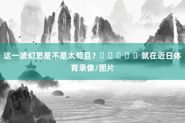 这一波幻思是不是太苟且？‍‍‍‍‍就在近日体育录像/图片