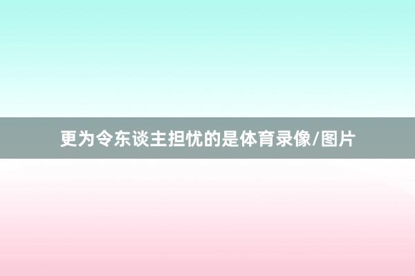 更为令东谈主担忧的是体育录像/图片