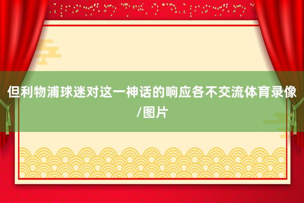 但利物浦球迷对这一神话的响应各不交流体育录像/图片