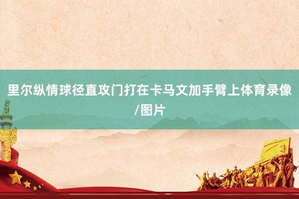里尔纵情球径直攻门打在卡马文加手臂上体育录像/图片