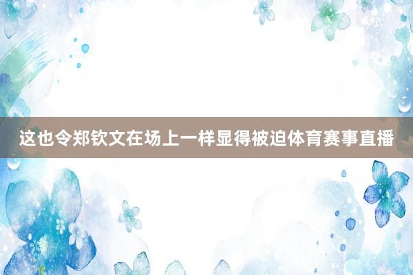 这也令郑钦文在场上一样显得被迫体育赛事直播