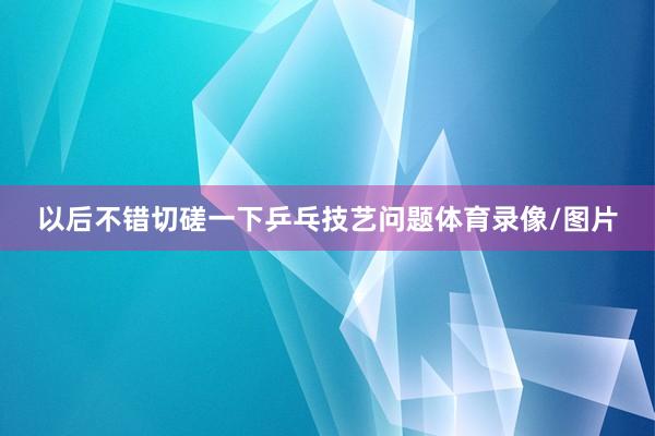 以后不错切磋一下乒乓技艺问题体育录像/图片