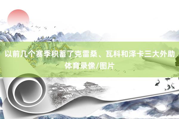 以前几个赛季积蓄了克雷桑、瓦科和泽卡三大外助体育录像/图片