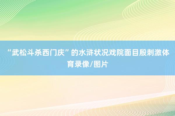 “武松斗杀西门庆”的水浒状况戏院面目殷刺激体育录像/图片